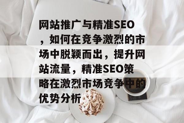 网站推广与精准SEO,如何在竞争激烈的市场中脱颖而出,提升网站流量,精准SEO策略在激烈市场竞争中的优势分析 网站推广与精准SEO,如何在竞争激烈的市场中脱颖而出,提升网站流量,精准SEO策略在激烈市场竞争中的优势分析