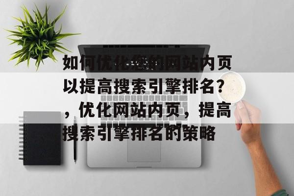 如何优化您的网站内页以提高搜索引擎排名?,优化网站内页,提高搜索引擎排名的策略 如何优化您的网站内页以提高搜索引擎排名?,优化网站内页,提高搜索引擎排名的策略