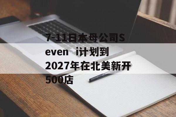 7-11日本母公司Seven  i计划到2027年在北美新开500店 7-11日本母公司Seven  i计划到2027年在北美新开500店
