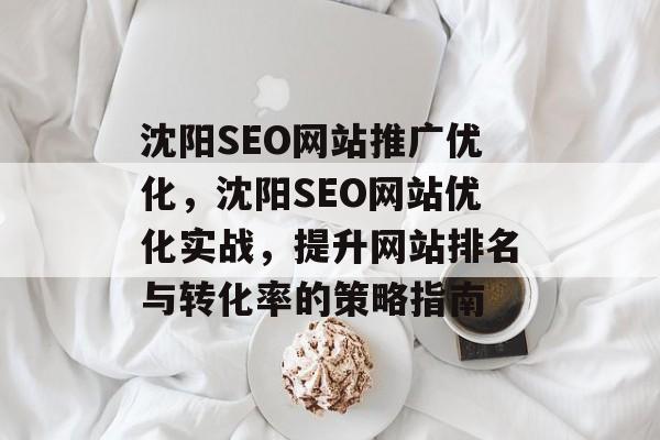 沈阳SEO网站推广优化,沈阳SEO网站优化实战,提升网站排名与转化率的策略指南 沈阳SEO网站推广优化,沈阳SEO网站优化实战,提升网站排名与转化率的策略指南