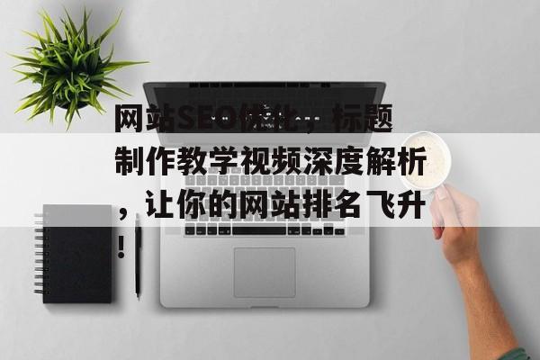 网站SEO优化,标题制作教学视频深度解析,让你的网站排名飞升! 网站SEO优化,标题制作教学视频深度解析,让你的网站排名飞升!