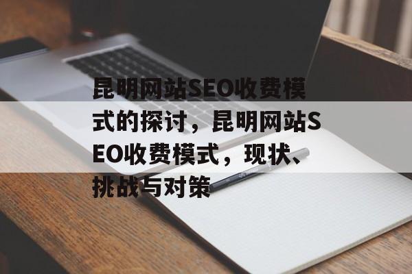 昆明网站SEO收费模式的探讨,昆明网站SEO收费模式,现状、挑战与对策 昆明网站SEO收费模式的探讨,昆明网站SEO收费模式,现状、挑战与对策