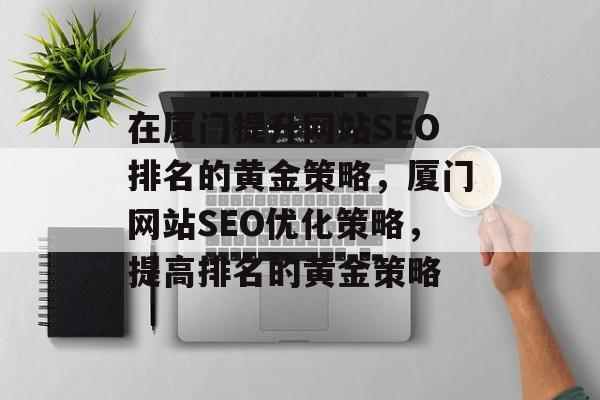 在厦门提升网站SEO排名的黄金策略,厦门网站SEO优化策略,提高排名的黄金策略 在厦门提升网站SEO排名的黄金策略,厦门网站SEO优化策略,提高排名的黄金策略