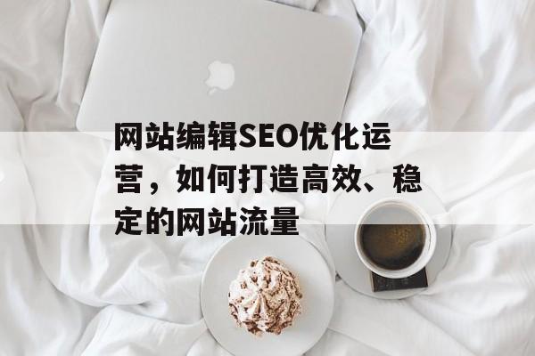 网站编辑SEO优化运营,如何打造高效、稳定的网站流量 网站编辑SEO优化运营,如何打造高效、稳定的网站流量