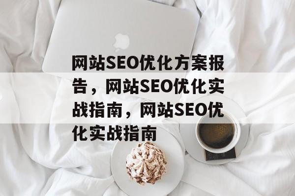 网站SEO优化方案报告,网站SEO优化实战指南,网站SEO优化实战指南 网站SEO优化方案报告,网站SEO优化实战指南,网站SEO优化实战指南