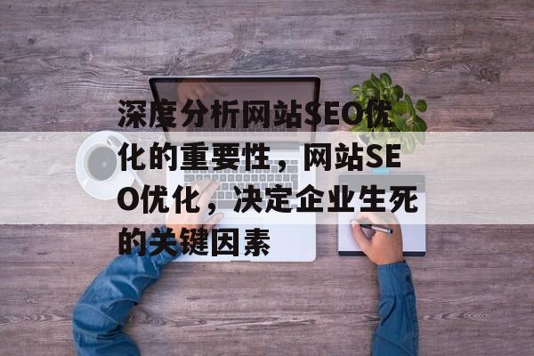 深度分析网站SEO优化的重要性,网站SEO优化,决定企业生死的关键因素 深度分析网站SEO优化的重要性,网站SEO优化,决定企业生死的关键因素