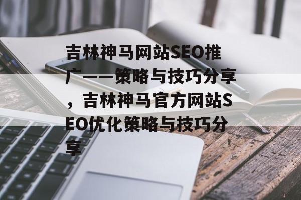 吉林神马网站SEO推广——策略与技巧分享,吉林神马官方网站SEO优化策略与技巧分享 吉林神马网站SEO推广——策略与技巧分享,吉林神马官方网站SEO优化策略与技巧分享