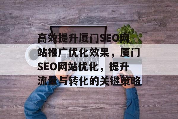 高效提升厦门SEO网站推广优化效果,厦门SEO网站优化,提升流量与转化的关键策略 高效提升厦门SEO网站推广优化效果,厦门SEO网站优化,提升流量与转化的关键策略