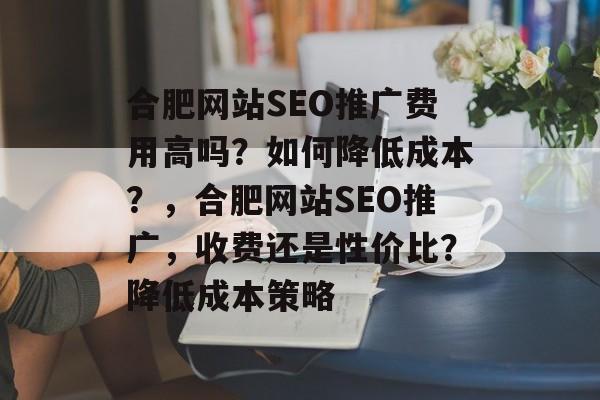 合肥网站SEO推广费用高吗?如何降低成本?,合肥网站SEO推广,收费还是性价比?降低成本策略 合肥网站SEO推广费用高吗?如何降低成本?,合肥网站SEO推广,收费还是性价比?降低成本策略