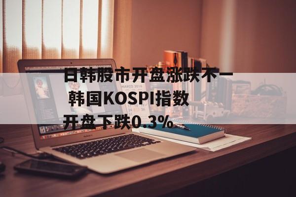 日韩股市开盘涨跌不一 韩国KOSPI指数开盘下跌0.3% 日韩股市开盘涨跌不一 韩国KOSPI指数开盘下跌0.3%