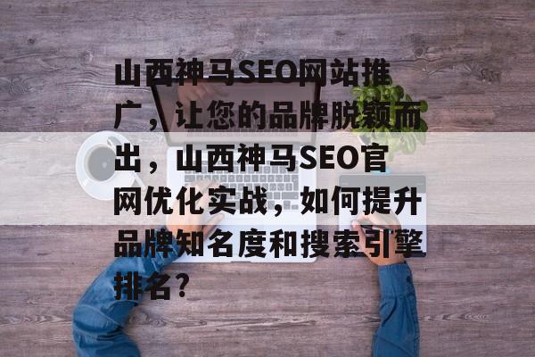 山西神马SEO网站推广,让您的品牌脱颖而出,山西神马SEO官网优化实战,如何提升品牌知名度和搜索引擎排名? 山西神马SEO网站推广,让您的品牌脱颖而出,山西神马SEO官网优化实战,如何提升品牌知名度和搜索引擎排名?