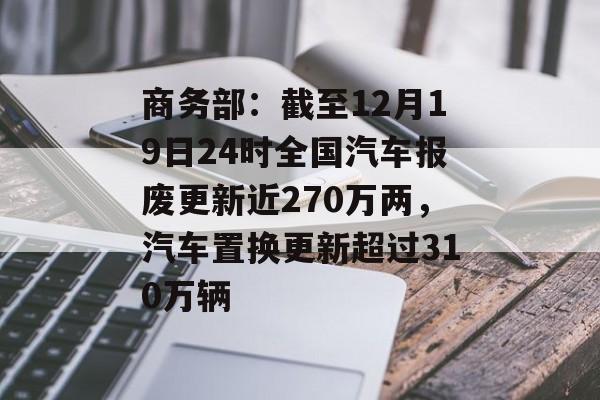 商务部:截至12月19日24时全国汽车报废更新近270万两,汽车置换更新超过310万辆 商务部:截至12月19日24时全国汽车报废更新近270万两,汽车置换更新超过310万辆