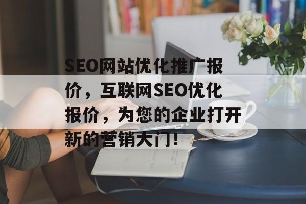 SEO网站优化推广报价，互联网SEO优化报价，为您的企业打开新的营销大门！