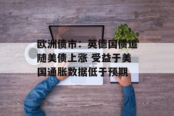 欧洲债市:英德国债追随美债上涨 受益于美国通胀数据低于预期 欧洲债市:英德国债追随美债上涨 受益于美国通胀数据低于预期