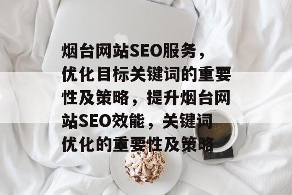 烟台网站SEO服务,优化目标关键词的重要性及策略,提升烟台网站SEO效能,关键词优化的重要性及策略 烟台网站SEO服务,优化目标关键词的重要性及策略,提升烟台网站SEO效能,关键词优化的重要性及策略