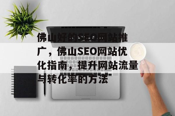 佛山好的SEO网站推广,佛山SEO网站优化指南,提升网站流量与转化率的方法 佛山好的SEO网站推广,佛山SEO网站优化指南,提升网站流量与转化率的方法