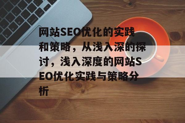 网站SEO优化的实践和策略,从浅入深的探讨,浅入深度的网站SEO优化实践与策略分析 网站SEO优化的实践和策略,从浅入深的探讨,浅入深度的网站SEO优化实践与策略分析