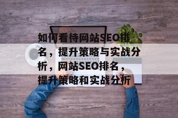 如何看待网站SEO排名,提升策略与实战分析,网站SEO排名,提升策略和实战分析 如何看待网站SEO排名,提升策略与实战分析,网站SEO排名,提升策略和实战分析