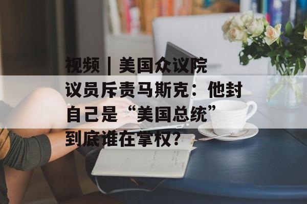 视频 | 美国众议院议员斥责马斯克:他封自己是“美国总统” 到底谁在掌权? 视频 | 美国众议院议员斥责马斯克:他封自己是“美国总统” 到底谁在掌权?