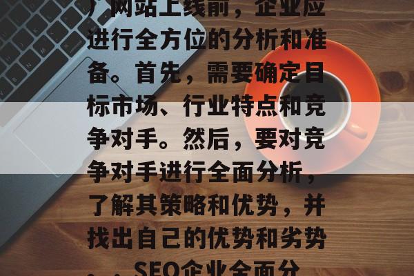SEO(搜索引擎优化)网站上线前,企业应进行全方位的分析和准备。首先,需要确定目标市场、行业特点和竞争对手。然后,要对竞争对手进行全面分析,了解其策略和优势,并找出自己的优势和劣势。,SEO企业全面分析及全面准备 SEO(搜索引擎优化)网站上线前,企业应进行全方位的分析和准备。首先,需要确定目标市场、行业特点和竞争对手。然后,要对竞争对手进行全面分析,了解其策略和优势,并找出自己的优势和劣势。,SEO企业全面分析及全面准备