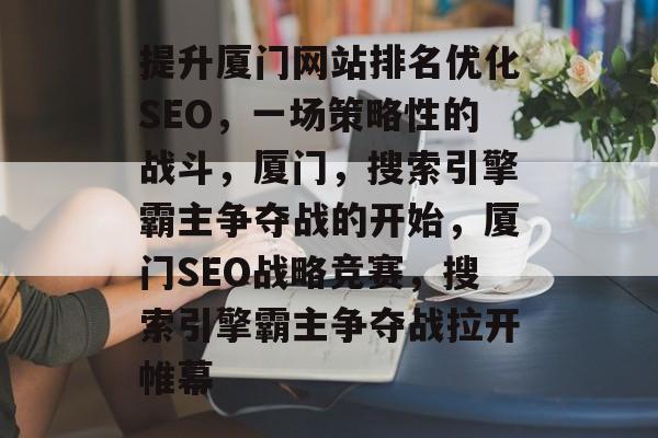 提升厦门网站排名优化SEO,一场策略性的战斗,厦门,搜索引擎霸主争夺战的开始,厦门SEO战略竞赛,搜索引擎霸主争夺战拉开帷幕 提升厦门网站排名优化SEO,一场策略性的战斗,厦门,搜索引擎霸主争夺战的开始,厦门SEO战略竞赛,搜索引擎霸主争夺战拉开帷幕