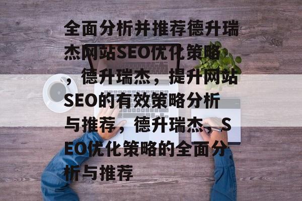 全面分析并推荐德升瑞杰网站SEO优化策略,德升瑞杰,提升网站SEO的有效策略分析与推荐,德升瑞杰,SEO优化策略的全面分析与推荐 全面分析并推荐德升瑞杰网站SEO优化策略,德升瑞杰,提升网站SEO的有效策略分析与推荐,德升瑞杰,SEO优化策略的全面分析与推荐