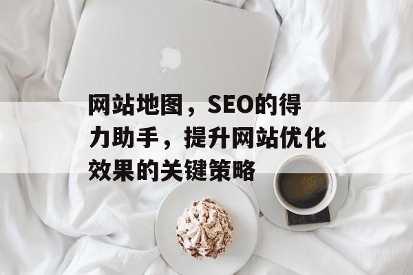 网站地图,SEO的得力助手,提升网站优化效果的关键策略 网站地图,SEO的得力助手,提升网站优化效果的关键策略