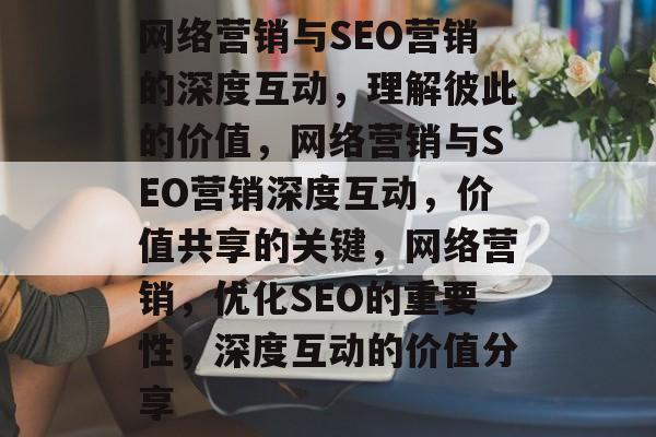 网络营销与SEO营销的深度互动,理解彼此的价值,网络营销与SEO营销深度互动,价值共享的关键,网络营销,优化SEO的重要性,深度互动的价值分享 网络营销与SEO营销的深度互动,理解彼此的价值,网络营销与SEO营销深度互动,价值共享的关键,网络营销,优化SEO的重要性,深度互动的价值分享