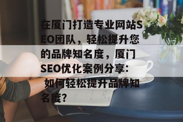 在厦门打造专业网站SEO团队,轻松提升您的品牌知名度,厦门 SEO优化案例分享: 如何轻松提升品牌知名度? 在厦门打造专业网站SEO团队,轻松提升您的品牌知名度,厦门 SEO优化案例分享: 如何轻松提升品牌知名度?