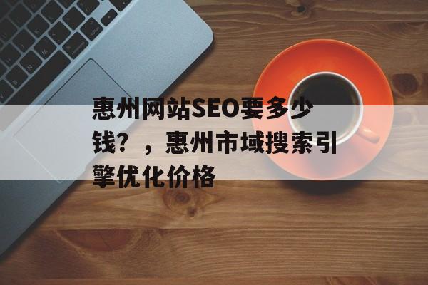 惠州网站SEO要多少钱?,惠州市域搜索引擎优化价格 惠州网站SEO要多少钱?,惠州市域搜索引擎优化价格