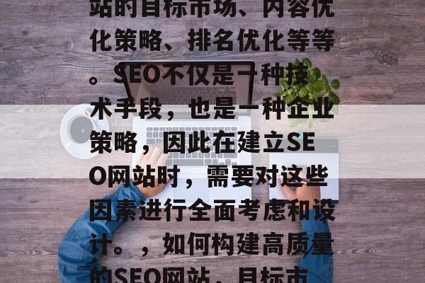 SEO网站的建立需要考虑很多因素,包括网站的目标市场、内容优化策略、排名优化等等。SEO不仅是一种技术手段,也是一种企业策略,因此在建立SEO网站时,需要对这些因素进行全面考虑和设计。,如何构建高质量的SEO网站,目标市场分析、内容优化策略与排名优化全攻略 SEO网站的建立需要考虑很多因素,包括网站的目标市场、内容优化策略、排名优化等等。SEO不仅是一种技术手段,也是一种企业策略,因此在建立SEO网站时,需要对这些因素进行全面考虑和设计。,如何构建高质量的SEO网站,目标市场分析、内容优化策略与排名优化全攻略