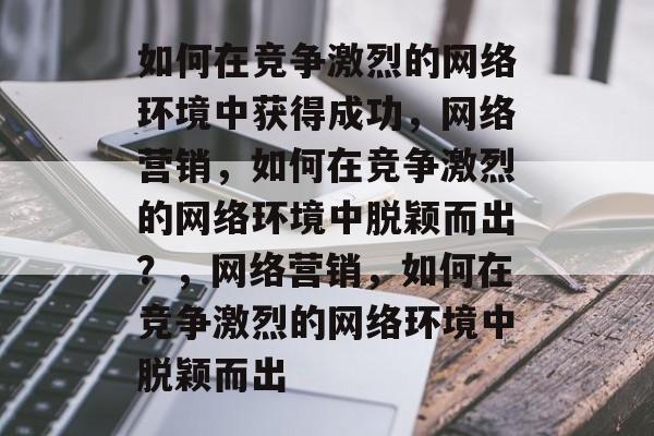 如何在竞争激烈的网络环境中获得成功,网络营销,如何在竞争激烈的网络环境中脱颖而出?,网络营销,如何在竞争激烈的网络环境中脱颖而出 如何在竞争激烈的网络环境中获得成功,网络营销,如何在竞争激烈的网络环境中脱颖而出?,网络营销,如何在竞争激烈的网络环境中脱颖而出