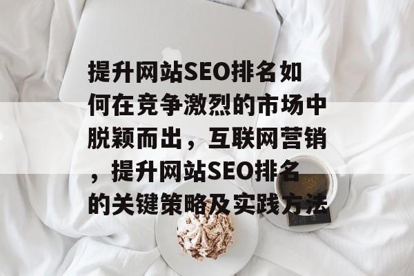 提升网站SEO排名如何在竞争激烈的市场中脱颖而出,互联网营销,提升网站SEO排名的关键策略及实践方法 提升网站SEO排名如何在竞争激烈的市场中脱颖而出,互联网营销,提升网站SEO排名的关键策略及实践方法