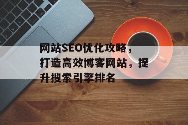 网站SEO优化攻略,打造高效博客网站,提升搜索引擎排名 网站SEO优化攻略,打造高效博客网站,提升搜索引擎排名