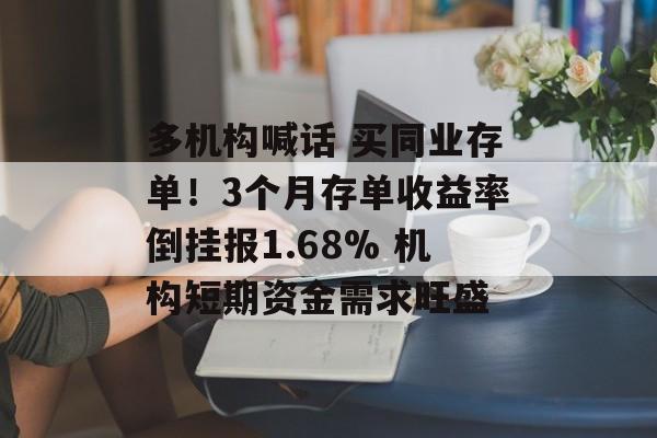 多机构喊话 买同业存单！3个月存单收益率倒挂报1.68% 机构短期资金需求旺盛