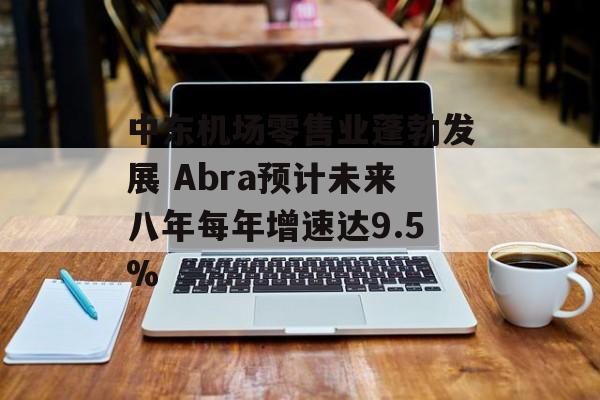 中东机场零售业蓬勃发展 Abra预计未来八年每年增速达9.5% 中东机场零售业蓬勃发展 Abra预计未来八年每年增速达9.5%