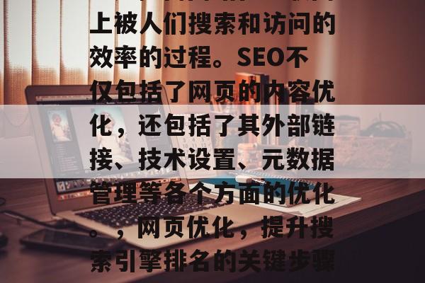 SEO（搜索引擎优化）是提高网站在互联网上被人们搜索和访问的效率的过程。SEO不仅包括了网页的内容优化，还包括了其外部链接、技术设置、元数据管理等各个方面的优化。，网页优化，提升搜索引擎排名的关键步骤，SEO，提升网站排名的关键步骤