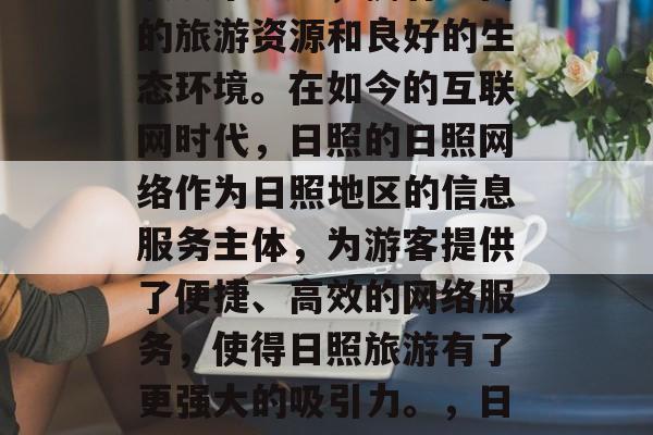 日照作为中国最北的海滨城市之一,拥有丰富的旅游资源和良好的生态环境。在如今的互联网时代,日照的日照网络作为日照地区的信息服务主体,为游客提供了便捷、高效的网络服务,使得日照旅游有了更强大的吸引力。,日照,全国最具活力的海滨城市 日照作为中国最北的海滨城市之一,拥有丰富的旅游资源和良好的生态环境。在如今的互联网时代,日照的日照网络作为日照地区的信息服务主体,为游客提供了便捷、高效的网络服务,使得日照旅游有了更强大的吸引力。,日照,全国最具活力的海滨城市