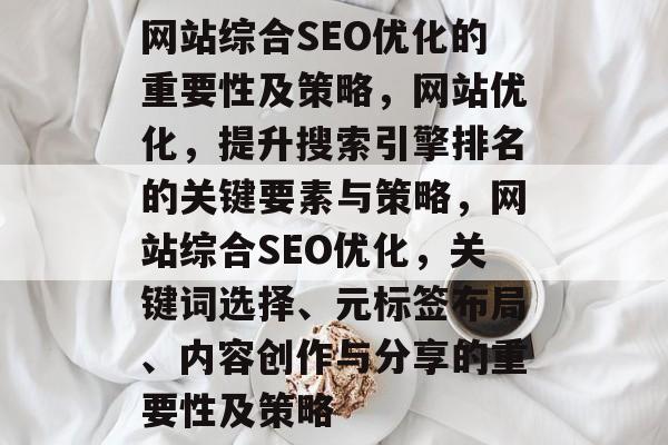 网站综合SEO优化的重要性及策略,网站优化,提升搜索引擎排名的关键要素与策略,网站综合SEO优化,关键词选择、元标签布局、内容创作与分享的重要性及策略 网站综合SEO优化的重要性及策略,网站优化,提升搜索引擎排名的关键要素与策略,网站综合SEO优化,关键词选择、元标签布局、内容创作与分享的重要性及策略