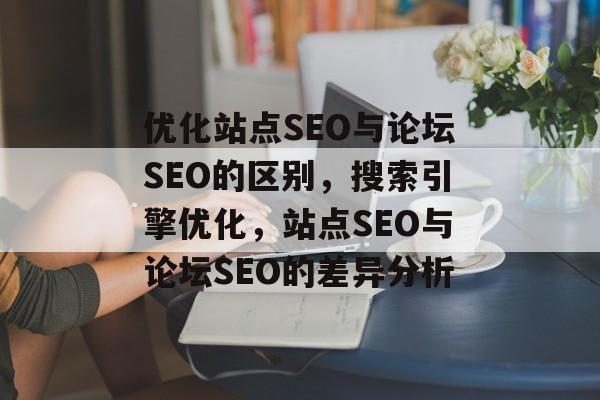优化站点SEO与论坛SEO的区别,搜索引擎优化,站点SEO与论坛SEO的差异分析 优化站点SEO与论坛SEO的区别,搜索引擎优化,站点SEO与论坛SEO的差异分析