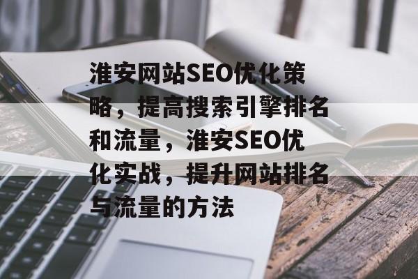 淮安网站SEO优化策略,提高搜索引擎排名和流量,淮安SEO优化实战,提升网站排名与流量的方法 淮安网站SEO优化策略,提高搜索引擎排名和流量,淮安SEO优化实战,提升网站排名与流量的方法