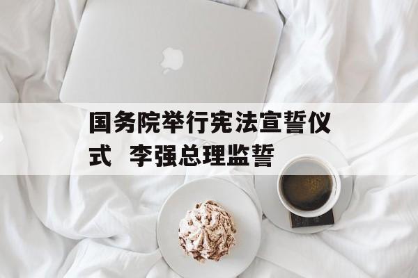 国务院举行宪法宣誓仪式  李强总理监誓 国务院举行宪法宣誓仪式  李强总理监誓