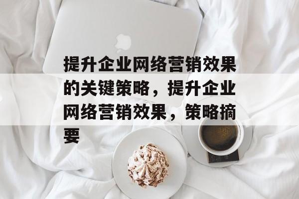 提升企业网络营销效果的关键策略,提升企业网络营销效果,策略摘要 提升企业网络营销效果的关键策略,提升企业网络营销效果,策略摘要