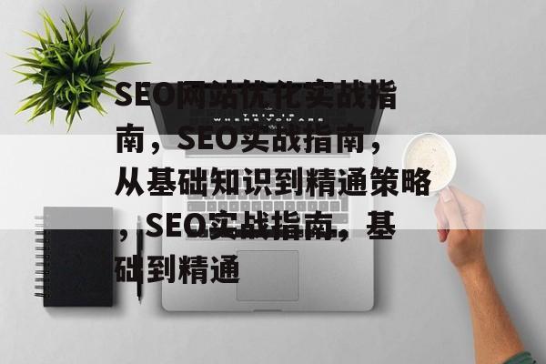 SEO网站优化实战指南，SEO实战指南，从基础知识到精通策略，SEO实战指南，基础到精通