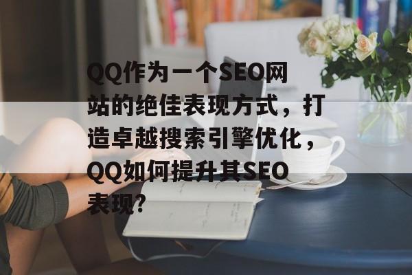 QQ作为一个SEO网站的绝佳表现方式,打造卓越搜索引擎优化,QQ如何提升其SEO表现? QQ作为一个SEO网站的绝佳表现方式,打造卓越搜索引擎优化,QQ如何提升其SEO表现?