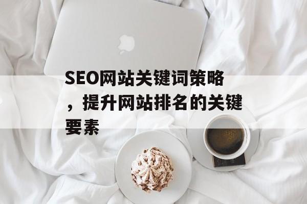 SEO网站关键词策略,提升网站排名的关键要素 SEO网站关键词策略,提升网站排名的关键要素