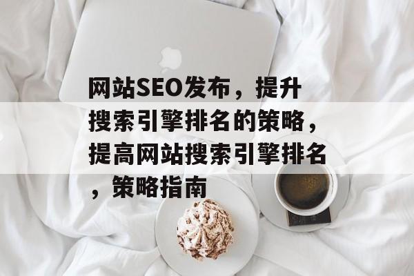 网站SEO发布,提升搜索引擎排名的策略,提高网站搜索引擎排名,策略指南 网站SEO发布,提升搜索引擎排名的策略,提高网站搜索引擎排名,策略指南