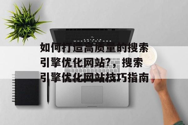 如何打造高质量的搜索引擎优化网站?,搜索引擎优化网站技巧指南 如何打造高质量的搜索引擎优化网站?,搜索引擎优化网站技巧指南