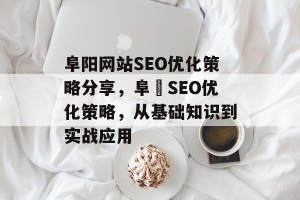 阜阳网站SEO优化策略分享,阜陽SEO优化策略,从基础知识到实战应用 阜阳网站SEO优化策略分享,阜陽SEO优化策略,从基础知识到实战应用
