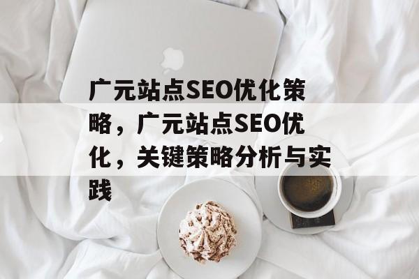 广元站点SEO优化策略,广元站点SEO优化,关键策略分析与实践 广元站点SEO优化策略,广元站点SEO优化,关键策略分析与实践